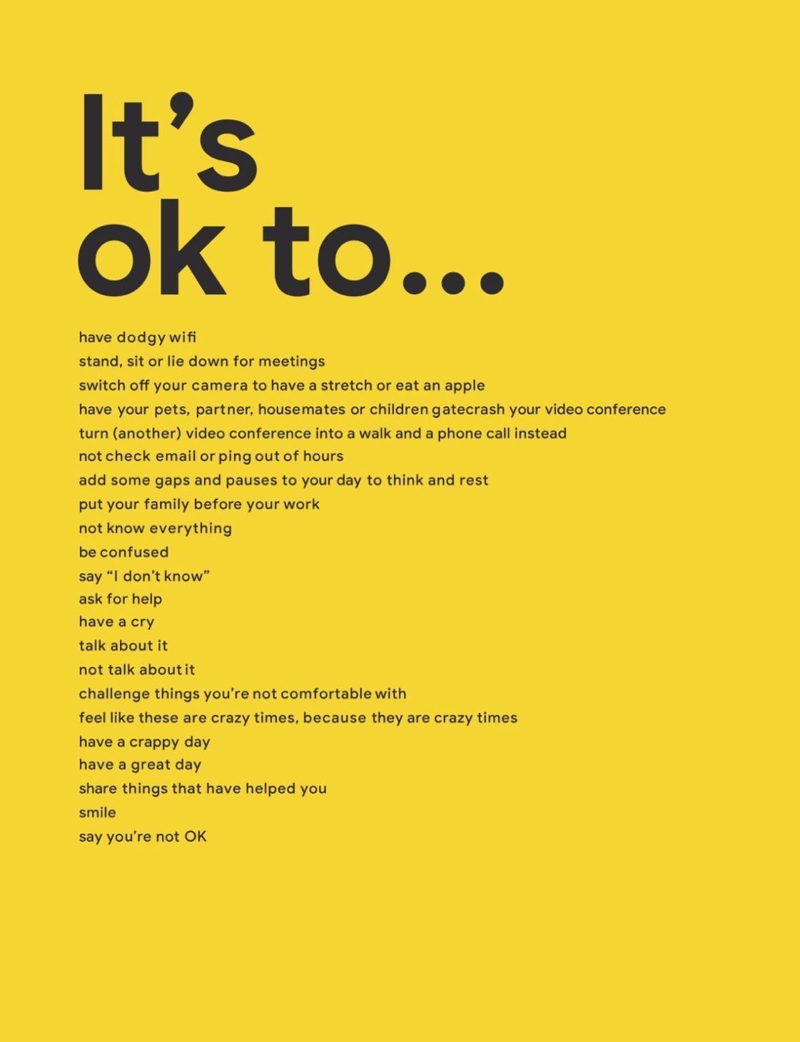 it's ok to...
have dodgy wifi
stand, sit or lie down for meetings
switch off your camera
to have a stretch or eat an apple
have your pets, partner, housemates or children gatecrash your video conference
turn (another) video conference into a walk and a phone call instead
not check email or ping out of hours
add some gaps and pauses to your day
to think and rest
put your family before your work
not know everything
be confused
say 